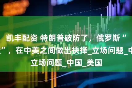 凯丰配资 特朗普破防了，俄罗斯“打破沉默”，在中美之间做出抉择_立场问题_中国_美国
