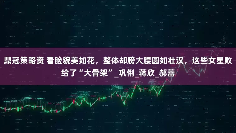 鼎冠策略资 看脸貌美如花，整体却膀大腰圆如壮汉，这些女星败给了“大骨架”_巩俐_蒋欣_郝蕾