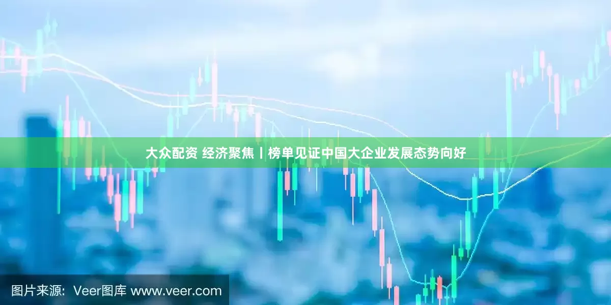大众配资 经济聚焦丨榜单见证中国大企业发展态势向好