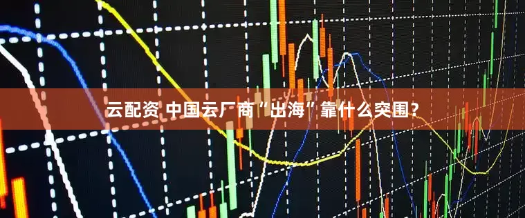 云配资 中国云厂商“出海”靠什么突围？
