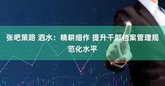 张吧策路 泗水：精耕细作 提升干部档案管理规范化水平