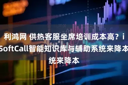 利鸿网 供热客服坐席培训成本高？iSoftCall智能知识库与辅助系统来降本